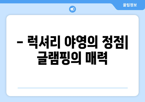 - 럭셔리 야영의 정점| 글램핑의 매력