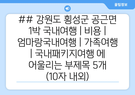 ## 강원도 횡성군 공근면 1박 국내여행 | 비용 | 엄마랑국내여행 | 가족여행 | 국내패키지여행 에 어울리는 부제목 5개 (10자 내외)