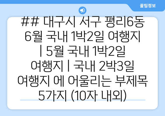 ## 대구시 서구 평리6동 6월 국내 1박2일 여행지 | 5월 국내 1박2일 여행지 | 국내 2박3일 여행지 에 어울리는 부제목 5가지 (10자 내외)