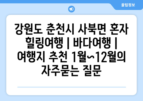 강원도 춘천시 사북면 혼자 힐링여행 | 바다여행 | 여행지 추천 1월~12월