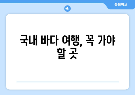 국내 바다 여행, 꼭 가야 할 곳