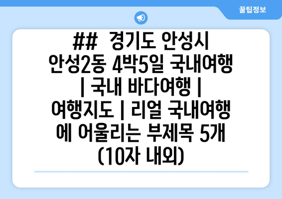 ##  경기도 안성시 안성2동 4박5일 국내여행 | 국내 바다여행 | 여행지도 | 리얼 국내여행 에 어울리는 부제목 5개 (10자 내외)