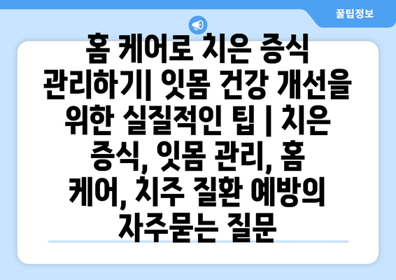 홈 케어로 치은 증식 관리하기| 잇몸 건강 개선을 위한 실질적인 팁 | 치은 증식, 잇몸 관리, 홈 케어, 치주 질환 예방