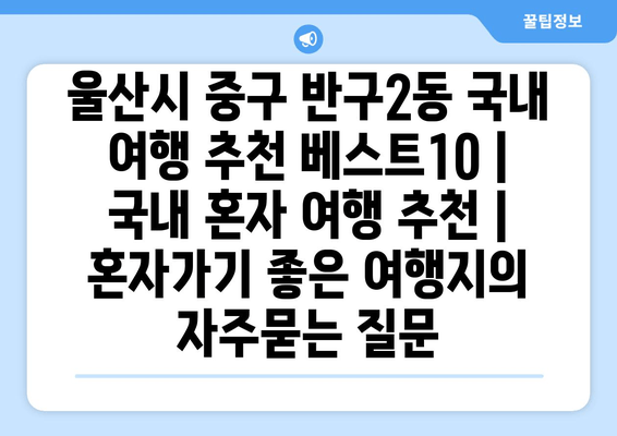 울산시 중구 반구2동 국내 여행 추천 베스트10 | 국내 혼자 여행 추천 | 혼자가기 좋은 여행지