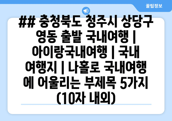 ## 충청북도 청주시 상당구 영동 출발 국내여행 | 아이랑국내여행 | 국내 여행지 | 나홀로 국내여행 에 어울리는 부제목 5가지 (10자 내외)