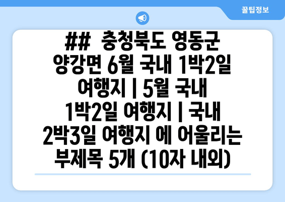 ##  충청북도 영동군 양강면 6월 국내 1박2일 여행지 | 5월 국내 1박2일 여행지 | 국내 2박3일 여행지 에 어울리는 부제목 5개 (10자 내외)