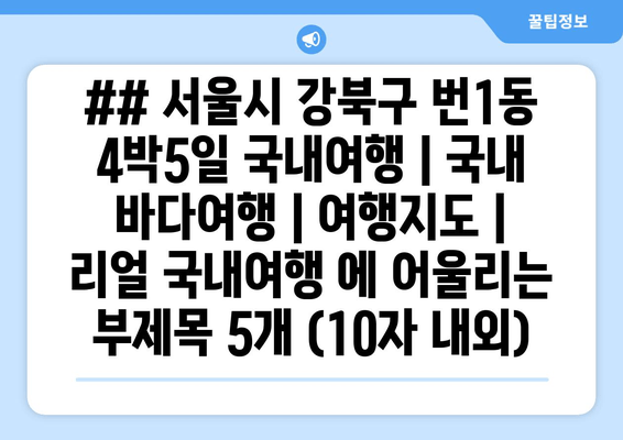 ## 서울시 강북구 번1동 4박5일 국내여행 | 국내 바다여행 | 여행지도 | 리얼 국내여행 에 어울리는 부제목 5개 (10자 내외)