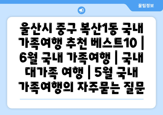 울산시 중구 복산1동 국내 가족여행 추천 베스트10 | 6월 국내 가족여행 | 국내 대가족 여행 | 5월 국내 가족여행