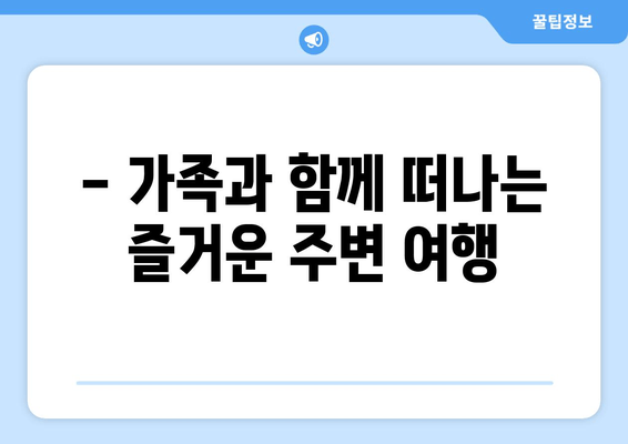 - 가족과 함께 떠나는 즐거운 주변 여행