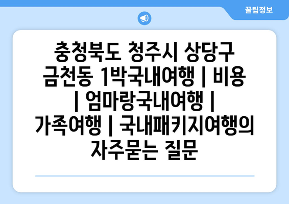 충청북도 청주시 상당구 금천동 1박국내여행 | 비용 | 엄마랑국내여행 | 가족여행 | 국내패키지여행