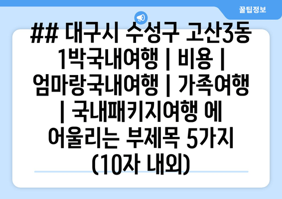 ## 대구시 수성구 고산3동 1박국내여행 | 비용 | 엄마랑국내여행 | 가족여행 | 국내패키지여행 에 어울리는 부제목 5가지 (10자 내외)