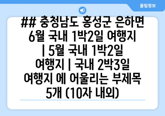 ## 충청남도 홍성군 은하면 6월 국내 1박2일 여행지 | 5월 국내 1박2일 여행지 | 국내 2박3일 여행지 에 어울리는 부제목 5개 (10자 내외)