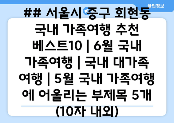 ## 서울시 중구 회현동 국내 가족여행 추천 베스트10 | 6월 국내 가족여행 | 국내 대가족 여행 | 5월 국내 가족여행 에 어울리는 부제목 5개 (10자 내외)