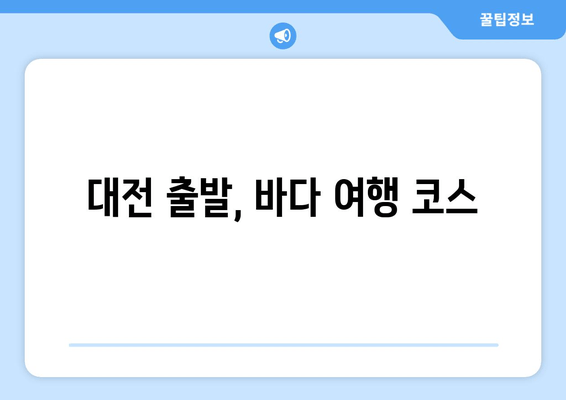 대전 출발, 바다 여행 코스