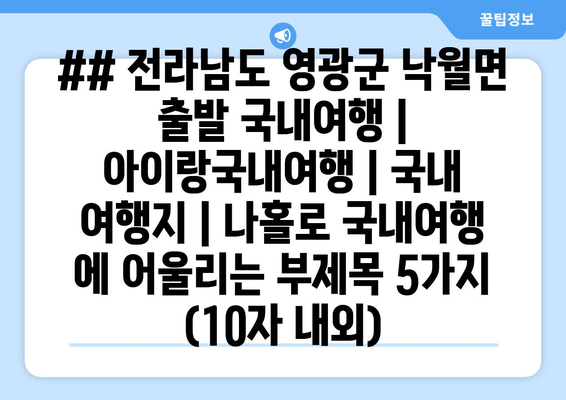 ## 전라남도 영광군 낙월면 출발 국내여행 | 아이랑국내여행 | 국내 여행지 | 나홀로 국내여행 에 어울리는 부제목 5가지 (10자 내외)