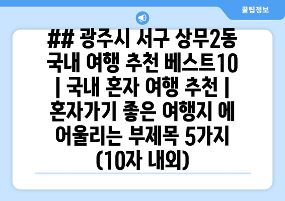 ## 광주시 서구 상무2동 국내 여행 추천 베스트10 | 국내 혼자 여행 추천 | 혼자가기 좋은 여행지 에 어울리는 부제목 5가지 (10자 내외)