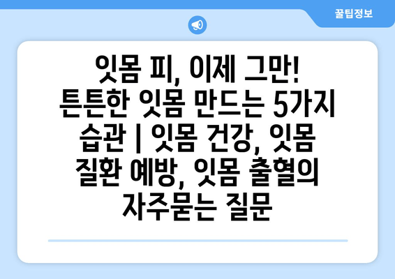 잇몸 피, 이제 그만! 튼튼한 잇몸 만드는 5가지 습관 | 잇몸 건강, 잇몸 질환 예방, 잇몸 출혈
