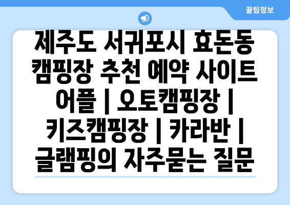 제주도 서귀포시 효돈동 캠핑장 추천 예약 사이트 어플 | 오토캠핑장 | 키즈캠핑장 | 카라반 | 글램핑