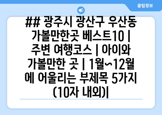 ## 광주시 광산구 우산동 가볼만한곳 베스트10 | 주변 여행코스 | 아이와 가볼만한 곳 | 1월~12월 에 어울리는 부제목 5가지 (10자 내외)|