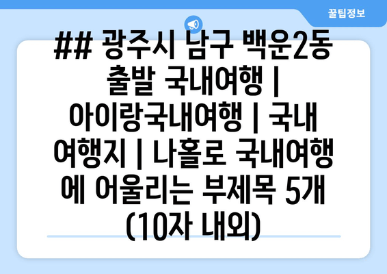 ## 광주시 남구 백운2동 출발 국내여행 | 아이랑국내여행 | 국내 여행지 | 나홀로 국내여행 에 어울리는 부제목 5개 (10자 내외)