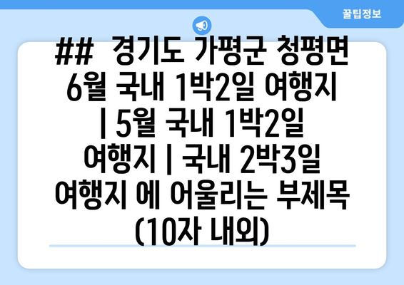 ##  경기도 가평군 청평면 6월 국내 1박2일 여행지 | 5월 국내 1박2일 여행지 | 국내 2박3일 여행지 에 어울리는 부제목 (10자 내외)