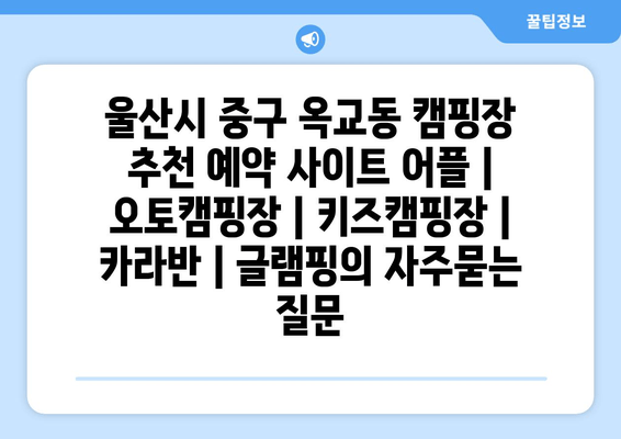 울산시 중구 옥교동 캠핑장 추천 예약 사이트 어플 | 오토캠핑장 | 키즈캠핑장 | 카라반 | 글램핑