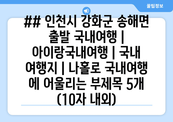 ## 인천시 강화군 송해면 출발 국내여행 | 아이랑국내여행 | 국내 여행지 | 나홀로 국내여행 에 어울리는 부제목 5개 (10자 내외)