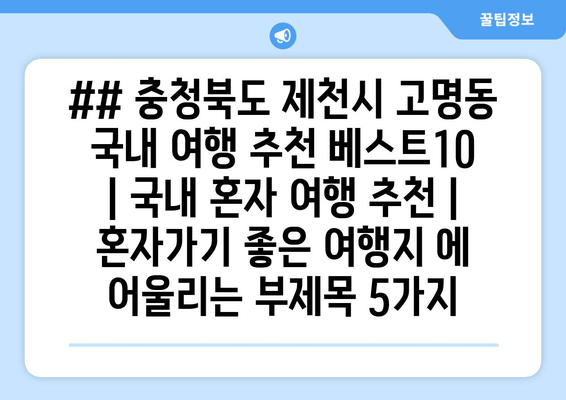 ## 충청북도 제천시 고명동 국내 여행 추천 베스트10 | 국내 혼자 여행 추천 | 혼자가기 좋은 여행지 에 어울리는 부제목 5가지