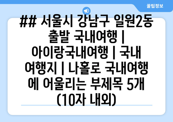 ## 서울시 강남구 일원2동 출발 국내여행 | 아이랑국내여행 | 국내 여행지 | 나홀로 국내여행 에 어울리는 부제목 5개 (10자 내외)