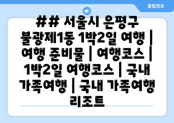 ## 서울시 은평구 불광제1동 1박2일 여행 | 여행 준비물 | 여행코스 | 1박2일 여행코스 | 국내 가족여행 | 국내 가족여행 리조트