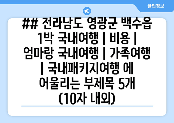 ## 전라남도 영광군 백수읍 1박 국내여행 | 비용 | 엄마랑 국내여행 | 가족여행 | 국내패키지여행 에 어울리는 부제목 5개 (10자 내외)