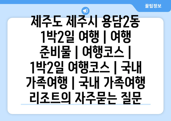 제주도 제주시 용담2동 1박2일 여행 | 여행 준비물 | 여행코스 | 1박2일 여행코스 | 국내 가족여행 | 국내 가족여행 리조트