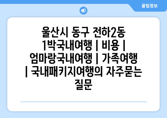 울산시 동구 전하2동 1박국내여행 | 비용 | 엄마랑국내여행 | 가족여행 | 국내패키지여행