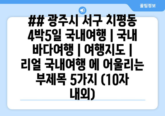 ## 광주시 서구 치평동 4박5일 국내여행 | 국내 바다여행 | 여행지도 | 리얼 국내여행 에 어울리는 부제목 5가지 (10자 내외)