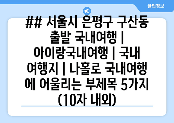 ## 서울시 은평구 구산동 출발 국내여행 | 아이랑국내여행 | 국내 여행지 | 나홀로 국내여행 에 어울리는 부제목 5가지 (10자 내외)