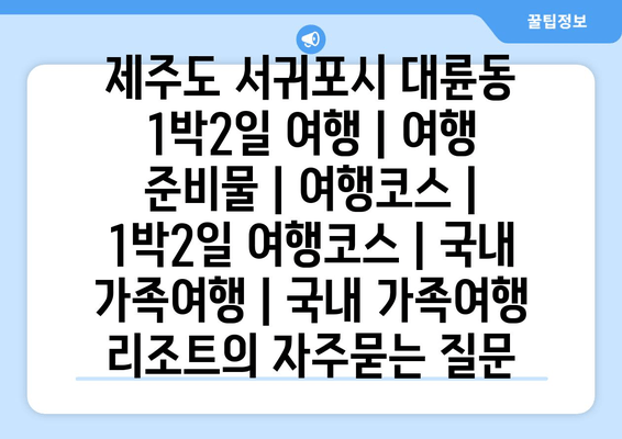 제주도 서귀포시 대륜동 1박2일 여행 | 여행 준비물 | 여행코스 | 1박2일 여행코스 | 국내 가족여행 | 국내 가족여행 리조트