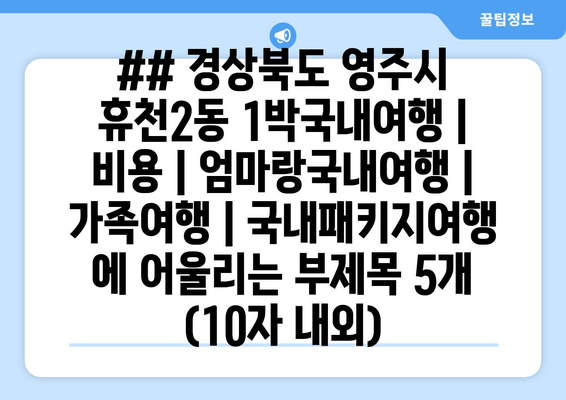 ## 경상북도 영주시 휴천2동 1박국내여행 | 비용 | 엄마랑국내여행 | 가족여행 | 국내패키지여행 에 어울리는 부제목 5개 (10자 내외)