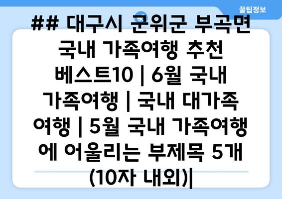 ## 대구시 군위군 부곡면 국내 가족여행 추천 베스트10 | 6월 국내 가족여행 | 국내 대가족 여행 | 5월 국내 가족여행 에 어울리는 부제목 5개 (10자 내외)|