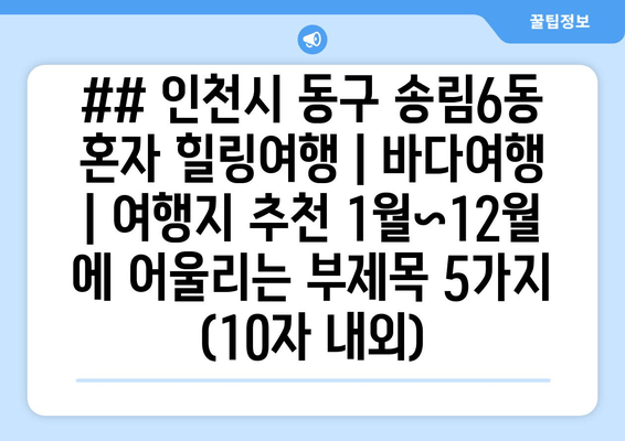 ## 인천시 동구 송림6동 혼자 힐링여행 | 바다여행 | 여행지 추천 1월~12월 에 어울리는 부제목 5가지 (10자 내외)