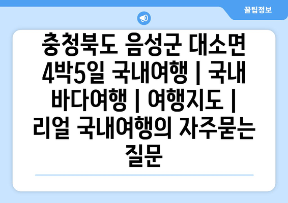 충청북도 음성군 대소면 4박5일 국내여행 | 국내 바다여행 | 여행지도 | 리얼 국내여행