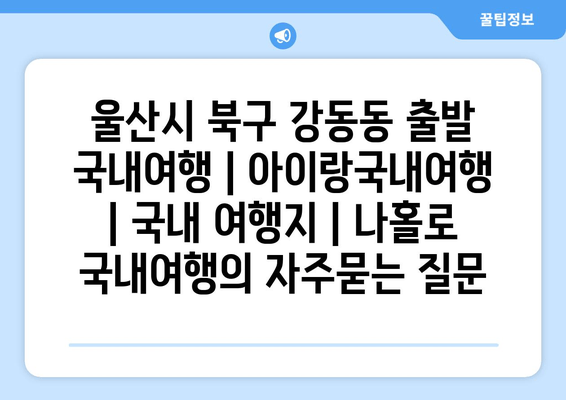 울산시 북구 강동동 출발 국내여행 | 아이랑국내여행 | 국내 여행지 | 나홀로 국내여행