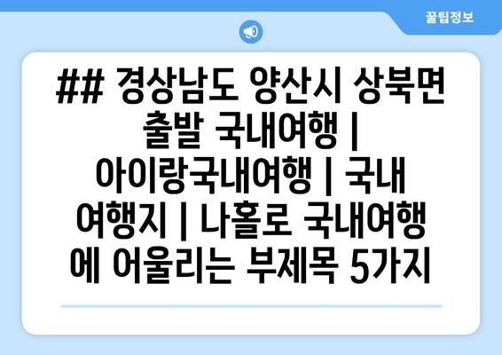 ## 경상남도 양산시 상북면 출발 국내여행 | 아이랑국내여행 | 국내 여행지 | 나홀로 국내여행 에 어울리는 부제목 5가지