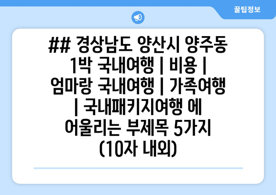 ## 경상남도 양산시 양주동 1박 국내여행 | 비용 | 엄마랑 국내여행 | 가족여행 | 국내패키지여행 에 어울리는 부제목 5가지 (10자 내외)