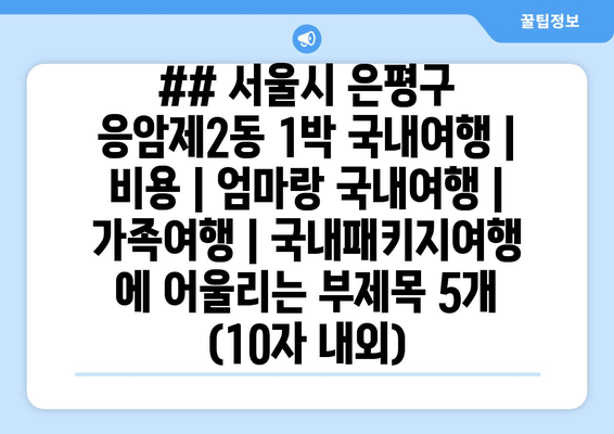 ## 서울시 은평구 응암제2동 1박 국내여행 | 비용 | 엄마랑 국내여행 | 가족여행 | 국내패키지여행 에 어울리는 부제목 5개 (10자 내외)