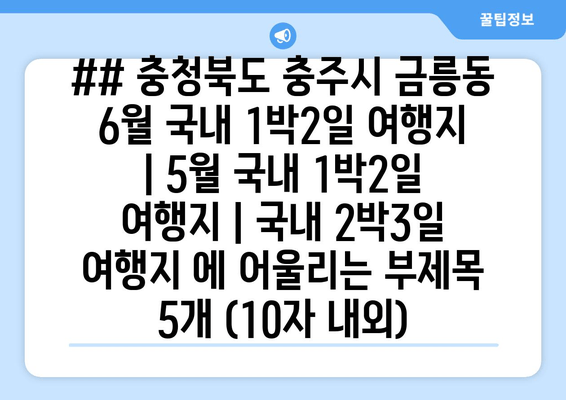 ## 충청북도 충주시 금릉동 6월 국내 1박2일 여행지 | 5월 국내 1박2일 여행지 | 국내 2박3일 여행지 에 어울리는 부제목 5개 (10자 내외)