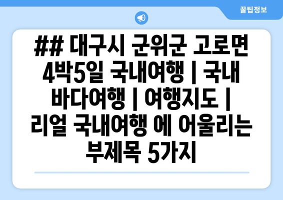 ## 대구시 군위군 고로면 4박5일 국내여행 | 국내 바다여행 | 여행지도 | 리얼 국내여행 에 어울리는 부제목 5가지