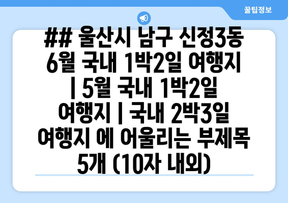 ## 울산시 남구 신정3동 6월 국내 1박2일 여행지 | 5월 국내 1박2일 여행지 | 국내 2박3일 여행지 에 어울리는 부제목 5개 (10자 내외)