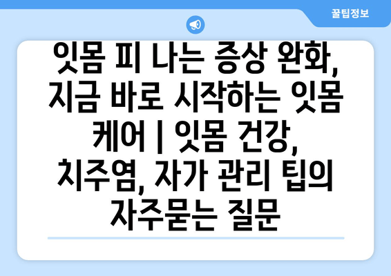 잇몸 피 나는 증상 완화, 지금 바로 시작하는 잇몸 케어 | 잇몸 건강, 치주염, 자가 관리 팁