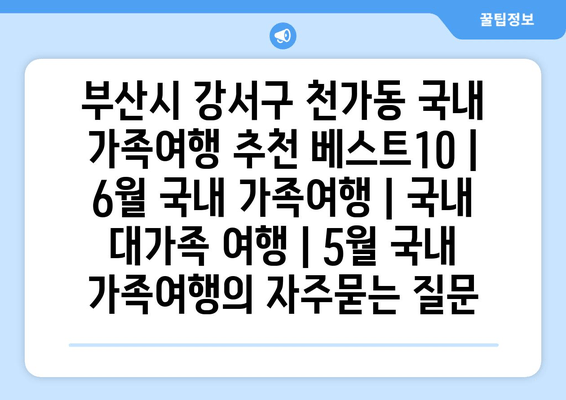 부산시 강서구 천가동 국내 가족여행 추천 베스트10 | 6월 국내 가족여행 | 국내 대가족 여행 | 5월 국내 가족여행