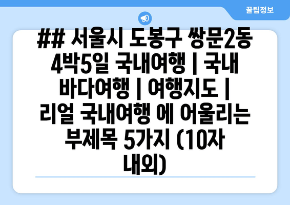 ## 서울시 도봉구 쌍문2동 4박5일 국내여행 | 국내 바다여행 | 여행지도 | 리얼 국내여행 에 어울리는 부제목 5가지 (10자 내외)